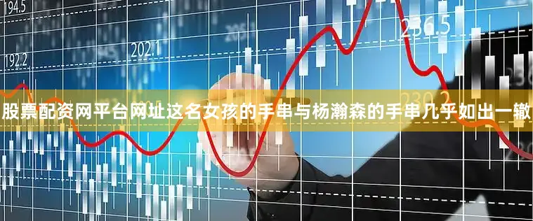 股票配资网平台网址这名女孩的手串与杨瀚森的手串几乎如出一辙