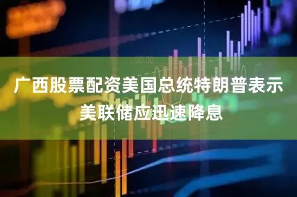 广西股票配资美国总统特朗普表示 美联储应迅速降息