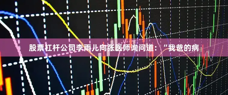 股票杠杆公司李雨儿向张医师询问道：“我爸的病