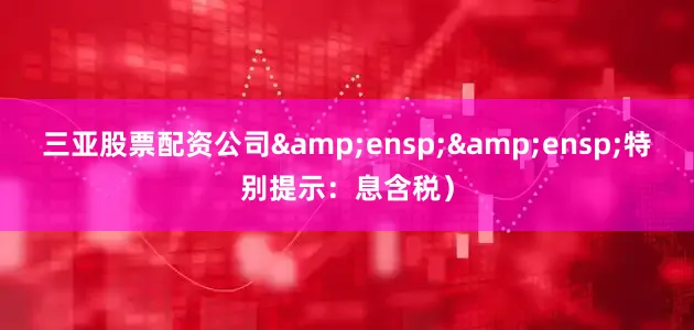 三亚股票配资公司&ensp;&ensp;特别提示：息含税）